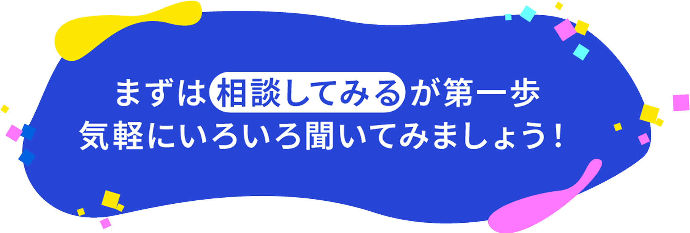 まずは「相談してみる」が第一歩。気軽にいろいろ聞いてみましょう！